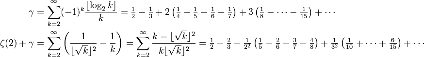 {\begin{aligned}\gamma &=\sum _{{k=2}}^{\infty }(-1)^{k}{\frac  {\left\lfloor \log _{2}k\right\rfloor }{k}}={\tfrac  12}-{\tfrac  13}+2\left({\tfrac  14}-{\tfrac  15}+{\tfrac  16}-{\tfrac  17}\right)+3\left({\tfrac  18}-\cdots -{\tfrac  1{15}}\right)+\cdots \\\zeta (2)+\gamma &=\sum _{{k=2}}^{\infty }\left({\frac  1{\lfloor {\sqrt  {k}}\rfloor ^{2}}}-{\frac  1{k}}\right)=\sum _{{k=2}}^{{\infty }}{\frac  {k-\lfloor {\sqrt  {k}}\rfloor ^{2}}{k\lfloor {\sqrt  {k}}\rfloor ^{2}}}={\tfrac  12}+{\tfrac  23}+{\tfrac  1{2^{2}}}\left({\tfrac  15}+{\tfrac  26}+{\tfrac  37}+{\tfrac  48}\right)+{\tfrac  1{3^{2}}}\left({\tfrac  1{10}}+\cdots +{\tfrac  6{15}}\right)+\cdots \end{aligned}}