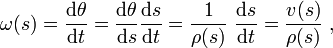 \omega (s)={\frac  {{\mathrm  {d}}\theta }{{\mathrm  {d}}t}}={\frac  {{\mathrm  {d}}\theta }{{\mathrm  {d}}s}}{\frac  {{\mathrm  {d}}s}{{\mathrm  {d}}t}}={\frac  {1}{\rho (s)}}\ {\frac  {{\mathrm  {d}}s}{{\mathrm  {d}}t}}={\frac  {v(s)}{\rho (s)}}\ ,