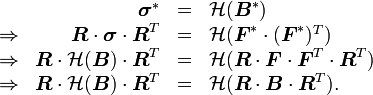 \ {\begin{array}{rrcl}&{\boldsymbol  {\sigma }}^{*}&=&{\mathcal  {H}}({\boldsymbol  {B}}^{*})\\\Rightarrow &{\boldsymbol  {R}}\cdot {\boldsymbol  {\sigma }}\cdot {\boldsymbol  {R}}^{T}&=&{\mathcal  {H}}({\boldsymbol  {F}}^{*}\cdot ({\boldsymbol  {F}}^{*})^{T})\\\Rightarrow &{\boldsymbol  {R}}\cdot {\mathcal  {H}}({\boldsymbol  {B}})\cdot {\boldsymbol  {R}}^{T}&=&{\mathcal  {H}}({\boldsymbol  {R}}\cdot {\boldsymbol  {F}}\cdot {\boldsymbol  {F}}^{T}\cdot {\boldsymbol  {R}}^{T})\\\Rightarrow &{\boldsymbol  {R}}\cdot {\mathcal  {H}}({\boldsymbol  {B}})\cdot {\boldsymbol  {R}}^{T}&=&{\mathcal  {H}}({\boldsymbol  {R}}\cdot {\boldsymbol  {B}}\cdot {\boldsymbol  {R}}^{T}).\end{array}}