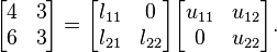 {\begin{bmatrix}4&3\\6&3\\\end{bmatrix}}={\begin{bmatrix}l_{{11}}&0\\l_{{21}}&l_{{22}}\\\end{bmatrix}}{\begin{bmatrix}u_{{11}}&u_{{12}}\\0&u_{{22}}\\\end{bmatrix}}.