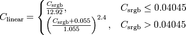 C_{{\mathrm  {linear}}}={\begin{cases}{\frac  {C_{{\mathrm  {srgb}}}}{12.92}},&C_{{\mathrm  {srgb}}}\leq 0.04045\\\left({\frac  {C_{{\mathrm  {srgb}}}+0.055}{1.055}}\right)^{{2.4}},&C_{{\mathrm  {srgb}}}>0.04045\end{cases}}