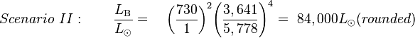 Scenario\ II:\qquad {\frac  {L_{{{\rm {B}}}}}{L_{{\odot }}}}=\quad {\left({{\frac  {730}{1}}}\right)}^{2}{\left({{\frac  {3,641}{5,778}}}\right)}^{4}=\ 84,000L_{{\odot }}(rounded)