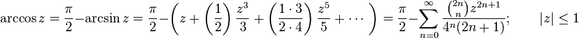 \arccos z={\frac  {\pi }{2}}-\arcsin z={\frac  {\pi }{2}}-\left(z+\left({\frac  {1}{2}}\right){\frac  {z^{3}}{3}}+\left({\frac  {1\cdot 3}{2\cdot 4}}\right){\frac  {z^{5}}{5}}+\cdots \ \right)={\frac  {\pi }{2}}-\sum _{{n=0}}^{\infty }{\frac  {{\binom  {2n}n}z^{{2n+1}}}{4^{n}(2n+1)}};\qquad |z|\leq 1