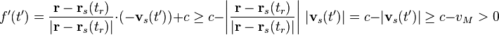 f'(t')={\frac  {{\mathbf  {r}}-{\mathbf  {r}}_{s}(t_{r})}{|{\mathbf  {r}}-{\mathbf  {r}}_{s}(t_{r})|}}\cdot (-{\mathbf  {v}}_{s}(t'))+c\geq c-\left|{\frac  {{\mathbf  {r}}-{\mathbf  {r}}_{s}(t_{r})}{|{\mathbf  {r}}-{\mathbf  {r}}_{s}(t_{r})|}}\right|\,|{\mathbf  {v}}_{s}(t')|=c-|{\mathbf  {v}}_{s}(t')|\geq c-v_{M}>0