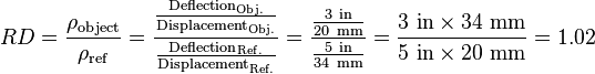 RD={\frac  {\rho _{{\mathrm  {object}}}}{\rho _{{\mathrm  {ref}}}}}={\frac  {{\frac  {{\text{Deflection}}_{{\mathrm  {Obj.}}}}{{\text{Displacement}}_{{\mathrm  {Obj.}}}}}}{{\frac  {{\text{Deflection}}_{{\mathrm  {Ref.}}}}{{\text{Displacement}}_{{\mathrm  {Ref.}}}}}}}={\frac  {{\frac  {3\ {\mathrm  {in}}}{20\ {\mathrm  {mm}}}}}{{\frac  {5\ {\mathrm  {in}}}{34\ {\mathrm  {mm}}}}}}={\frac  {3\ {\mathrm  {in}}\times 34\ {\mathrm  {mm}}}{5\ {\mathrm  {in}}\times 20\ {\mathrm  {mm}}}}=1.02\,