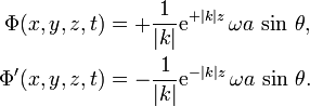 {\begin{aligned}\Phi (x,y,z,t)&=+{\frac  {1}{|k|}}{\text{e}}^{{+|k|z}}\,\omega a\,\sin \,\theta ,\\\Phi '(x,y,z,t)&=-{\frac  {1}{|k|}}{\text{e}}^{{-|k|z}}\,\omega a\,\sin \,\theta .\end{aligned}}