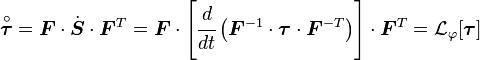 {\overset  {\circ }{{\boldsymbol  {\tau }}}}={\boldsymbol  {F}}\cdot {\dot  {{\boldsymbol  {S}}}}\cdot {\boldsymbol  {F}}^{T}={\boldsymbol  {F}}\cdot \left[{\cfrac  {d}{dt}}\left({\boldsymbol  {F}}^{{-1}}\cdot {\boldsymbol  {\tau }}\cdot {\boldsymbol  {F}}^{{-T}}\right)\right]\cdot {\boldsymbol  {F}}^{T}={\mathcal  {L}}_{\varphi }[{\boldsymbol  {\tau }}]