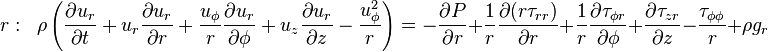 r:\;\;\rho \left({\frac  {\partial u_{r}}{\partial t}}+u_{r}{\frac  {\partial u_{r}}{\partial r}}+{\frac  {u_{{\phi }}}{r}}{\frac  {\partial u_{r}}{\partial \phi }}+u_{z}{\frac  {\partial u_{r}}{\partial z}}-{\frac  {u_{{\phi }}^{2}}{r}}\right)=-{\frac  {\partial P}{\partial r}}+{\frac  {1}{r}}{\frac  {\partial {(r{\tau _{{rr}})}}}{\partial r}}+{\frac  {1}{r}}{\frac  {\partial {\tau _{{\phi r}}}}{\partial \phi }}+{\frac  {\partial {\tau _{{zr}}}}{\partial z}}-{\frac  {\tau _{{\phi \phi }}}{r}}+\rho g_{r}