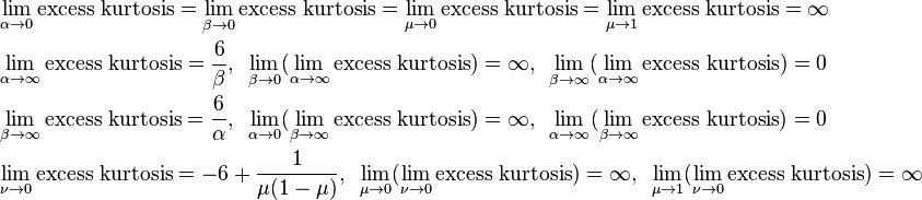 {\begin{aligned}&\lim _{{\alpha \to 0}}{\text{excess kurtosis}}=\lim _{{\beta \to 0}}{\text{excess kurtosis}}=\lim _{{\mu \to 0}}{\text{excess kurtosis}}=\lim _{{\mu \to 1}}{\text{excess kurtosis}}=\infty \\&\lim _{{\alpha \to \infty }}{\text{excess kurtosis}}={\frac  {6}{\beta }},{\text{    }}\lim _{{\beta \to 0}}(\lim _{{\alpha \to \infty }}{\text{excess kurtosis}})=\infty ,{\text{    }}\lim _{{\beta \to \infty }}(\lim _{{\alpha \to \infty }}{\text{excess kurtosis}})=0\\&\lim _{{\beta \to \infty }}{\text{excess kurtosis}}={\frac  {6}{\alpha }},{\text{    }}\lim _{{\alpha \to 0}}(\lim _{{\beta \to \infty }}{\text{excess kurtosis}})=\infty ,{\text{    }}\lim _{{\alpha \to \infty }}(\lim _{{\beta \to \infty }}{\text{excess kurtosis}})=0\\&\lim _{{\nu \to 0}}{\text{excess kurtosis}}=-6+{\frac  {1}{\mu (1-\mu )}},{\text{    }}\lim _{{\mu \to 0}}(\lim _{{\nu \to 0}}{\text{excess kurtosis}})=\infty ,{\text{    }}\lim _{{\mu \to 1}}(\lim _{{\nu \to 0}}{\text{excess kurtosis}})=\infty \end{aligned}}