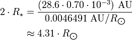 {\begin{aligned}2\cdot R_{*}&={\frac  {(28.6\cdot 0.70\cdot 10^{{-3}})\ {\text{AU}}}{0.0046491\ {\text{AU}}/R_{{\bigodot }}}}\\&\approx 4.31\cdot R_{{\bigodot }}\end{aligned}}