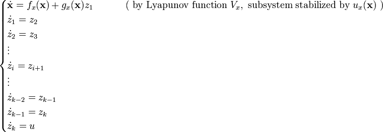 {\begin{cases}{\dot  {{\mathbf  {x}}}}=f_{x}({\mathbf  {x}})+g_{x}({\mathbf  {x}})z_{1}&\qquad {\text{ ( by Lyapunov function }}V_{x},{\text{ subsystem stabilized by }}u_{x}({\textbf  {x}}){\text{ )}}\\{\dot  {z}}_{1}=z_{2}\\{\dot  {z}}_{2}=z_{3}\\\vdots \\{\dot  {z}}_{i}=z_{{i+1}}\\\vdots \\{\dot  {z}}_{{k-2}}=z_{{k-1}}\\{\dot  {z}}_{{k-1}}=z_{k}\\{\dot  {z}}_{k}=u\end{cases}}