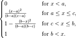 {\begin{cases}0&{\mathrm  {for\ }}x<a,\\[2pt]{\frac  {(x-a)^{2}}{(b-a)(c-a)}}&{\mathrm  {for\ }}a\leq x\leq c,\\[4pt]1-{\frac  {(b-x)^{2}}{(b-a)(b-c)}}&{\mathrm  {for\ }}c<x\leq b,\\[4pt]1&{\mathrm  {for\ }}b<x.\end{cases}}