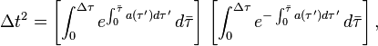 \Delta t^{2}=\left[\int _{0}^{{\Delta \tau }}e^{{\int _{0}^{{{\bar  {\tau }}}}a(\tau ')d\tau '}}\,d{\bar  \tau }\right]\,\left[\int _{0}^{{\Delta \tau }}e^{{-\int _{0}^{{{\bar  \tau }}}a(\tau ')d\tau '}}\,d{\bar  \tau }\right],\ 