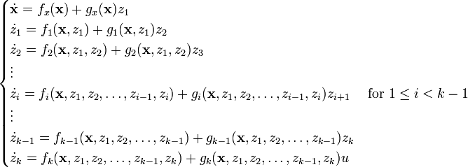 {\begin{cases}{\dot  {{\mathbf  {x}}}}=f_{x}({\mathbf  {x}})+g_{x}({\mathbf  {x}})z_{1}\\{\dot  {z}}_{1}=f_{1}({\mathbf  {x}},z_{1})+g_{1}({\mathbf  {x}},z_{1})z_{2}\\{\dot  {z}}_{2}=f_{2}({\mathbf  {x}},z_{1},z_{2})+g_{2}({\mathbf  {x}},z_{1},z_{2})z_{3}\\\vdots \\{\dot  {z}}_{i}=f_{i}({\mathbf  {x}},z_{1},z_{2},\ldots ,z_{{i-1}},z_{i})+g_{i}({\mathbf  {x}},z_{1},z_{2},\ldots ,z_{{i-1}},z_{i})z_{{i+1}}\quad {\text{ for }}1\leq i<k-1\\\vdots \\{\dot  {z}}_{{k-1}}=f_{{k-1}}({\mathbf  {x}},z_{1},z_{2},\ldots ,z_{{k-1}})+g_{{k-1}}({\mathbf  {x}},z_{1},z_{2},\ldots ,z_{{k-1}})z_{k}\\{\dot  {z}}_{k}=f_{k}({\mathbf  {x}},z_{1},z_{2},\ldots ,z_{{k-1}},z_{k})+g_{k}({\mathbf  {x}},z_{1},z_{2},\dots ,z_{{k-1}},z_{k})u\end{cases}}