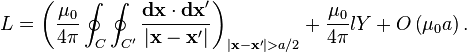 L=\left({\frac  {\mu _{0}}{4\pi }}\oint _{{C}}\oint _{{C'}}{\frac  {{\mathbf  {dx}}\cdot {\mathbf  {dx}}'}{|{\mathbf  {x}}-{\mathbf  {x}}'|}}\right)_{{|{\mathbf  {x}}-{\mathbf  {x}}'|>a/2}}+{\frac  {\mu _{0}}{4\pi }}lY+O\left(\mu _{0}a\right).