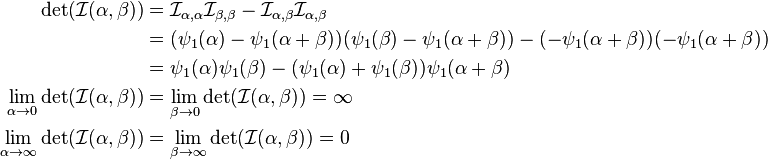 {\begin{aligned}\det({\mathcal  {I}}(\alpha ,\beta ))&={{\mathcal  {I}}}_{{\alpha ,\alpha }}{{\mathcal  {I}}}_{{\beta ,\beta }}-{{\mathcal  {I}}}_{{\alpha ,\beta }}{{\mathcal  {I}}}_{{\alpha ,\beta }}\\&=(\psi _{1}(\alpha )-\psi _{1}(\alpha +\beta ))(\psi _{1}(\beta )-\psi _{1}(\alpha +\beta ))-(-\psi _{1}(\alpha +\beta ))(-\psi _{1}(\alpha +\beta ))\\&=\psi _{1}(\alpha )\psi _{1}(\beta )-(\psi _{1}(\alpha )+\psi _{1}(\beta ))\psi _{1}(\alpha +\beta )\\\lim _{{\alpha \to 0}}\det({\mathcal  {I}}(\alpha ,\beta ))&=\lim _{{\beta \to 0}}\det({\mathcal  {I}}(\alpha ,\beta ))=\infty \\\lim _{{\alpha \to \infty }}\det({\mathcal  {I}}(\alpha ,\beta ))&=\lim _{{\beta \to \infty }}\det({\mathcal  {I}}(\alpha ,\beta ))=0\end{aligned}}