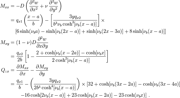 {\begin{aligned}M_{{xx}}&=-D\left({\frac  {\partial ^{2}w}{\partial x^{2}}}+\nu \,{\frac  {\partial ^{2}w}{\partial y^{2}}}\right)\\&=q_{{x1}}\left({\frac  {x-a}{b}}\right)-\left[{\frac  {3yq_{{x2}}}{b^{3}\nu _{b}\cosh ^{3}[\nu _{b}(x-a)]}}\right]\times \\&\quad \left[6\sinh(\nu _{b}a)-\sinh[\nu _{b}(2x-a)]+\sinh[\nu _{b}(2x-3a)]+8\sinh[\nu _{b}(x-a)]\right]\\M_{{xy}}&=(1-\nu )D{\frac  {\partial ^{2}w}{\partial x\partial y}}\\&={\frac  {q_{{x2}}}{2b}}\left[1-{\frac  {2+\cosh[\nu _{b}(x-2a)]-\cosh[\nu _{b}x]}{2\cosh ^{2}[\nu _{b}(x-a)]}}\right]\\Q_{{zx}}&={\frac  {\partial M_{{xx}}}{\partial x}}-{\frac  {\partial M_{{xy}}}{\partial y}}\\&={\frac  {q_{{x1}}}{b}}-\left({\frac  {3yq_{{x2}}}{2b^{3}\cosh ^{4}[\nu _{b}(x-a)]}}\right)\times \left[32+\cosh[\nu _{b}(3x-2a)]-\cosh[\nu _{b}(3x-4a)]\right.\\&\qquad \left.-16\cosh[2\nu _{b}(x-a)]+23\cosh[\nu _{b}(x-2a)]-23\cosh(\nu _{b}x)\right]\,.\end{aligned}}