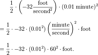 {\begin{aligned}&{}\qquad {\frac  {1}{2}}\cdot \left(-32{\frac  {{\text{foot}}}{{\text{second}}^{2}}}\right)\cdot (0.01{\text{ minute}})^{2}\\[10pt]&={\frac  {1}{2}}\cdot -32\cdot (0.01^{2})\left({\frac  {{\text{minute}}}{{\text{second}}}}\right)^{2}\cdot {\text{foot}}\\[10pt]&={\frac  {1}{2}}\cdot -32\cdot (0.01^{2})\cdot 60^{2}\cdot {\text{foot}}.\end{aligned}}