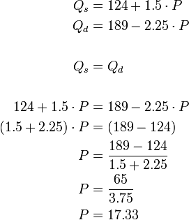 {\begin{alignedat}{2}Q_{s}&=124+1.5\cdot P\\Q_{d}&=189-2.25\cdot P\\\\Q_{s}&=Q_{d}\\\\124+1.5\cdot P&=189-2.25\cdot P\\(1.5+2.25)\cdot P&=(189-124)\\P&={\frac  {189-124}{1.5+2.25}}\\P&={\frac  {65}{3.75}}\\P&=17.33\\\end{alignedat}}