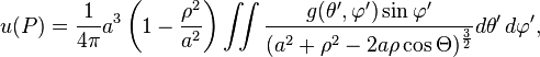 u(P)={\frac  {1}{4\pi }}a^{3}\left(1-{\frac  {\rho ^{2}}{a^{2}}}\right)\iint {\frac  {g(\theta ',\varphi ')\sin \varphi '}{(a^{2}+\rho ^{2}-2a\rho \cos \Theta )^{{{\frac  {3}{2}}}}}}d\theta '\,d\varphi ',