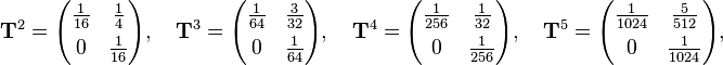 {\begin{aligned}&{\mathbf  {T}}^{2}={\begin{pmatrix}{\frac  {1}{16}}&{\frac  {1}{4}}\\[4pt]0&{\frac  {1}{16}}\end{pmatrix}},\quad {\mathbf  {T}}^{3}={\begin{pmatrix}{\frac  {1}{64}}&{\frac  {3}{32}}\\[4pt]0&{\frac  {1}{64}}\end{pmatrix}},\quad {\mathbf  {T}}^{4}={\begin{pmatrix}{\frac  {1}{256}}&{\frac  {1}{32}}\\[4pt]0&{\frac  {1}{256}}\end{pmatrix}},\quad {\mathbf  {T}}^{5}={\begin{pmatrix}{\frac  {1}{1024}}&{\frac  {5}{512}}\\[4pt]0&{\frac  {1}{1024}}\end{pmatrix}},\end{aligned}}