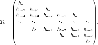 T_{h}={\begin{pmatrix}h_{{a}}&&&&&\\h_{{a+2}}&h_{{a+1}}&h_{{a}}&&&\\h_{{a+4}}&h_{{a+3}}&h_{{a+2}}&h_{{a+1}}&h_{{a}}&\\\ddots &\ddots &\ddots &\ddots &\ddots &\ddots \\&h_{{b}}&h_{{b-1}}&h_{{b-2}}&h_{{b-3}}&h_{{b-4}}\\&&&h_{{b}}&h_{{b-1}}&h_{{b-2}}\\&&&&&h_{{b}}\end{pmatrix}}.