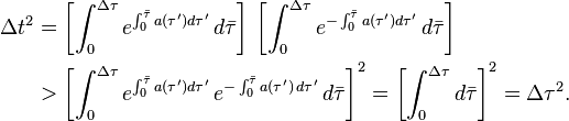 {\begin{aligned}\Delta t^{2}&=\left[\int _{0}^{{\Delta \tau }}e^{{\int _{0}^{{{\bar  {\tau }}}}a(\tau ')d\tau '}}\,d{\bar  \tau }\right]\,\left[\int _{0}^{{\Delta \tau }}e^{{-\int _{0}^{{{\bar  \tau }}}a(\tau ')d\tau '}}\,d{\bar  \tau }\right]\\&>\left[\int _{0}^{{\Delta \tau }}e^{{\int _{0}^{{{\bar  {\tau }}}}a(\tau ')d\tau '}}\,e^{{-\int _{0}^{{{\bar  \tau }}}a(\tau ')\,d\tau '}}\,d{\bar  \tau }\right]^{2}=\left[\int _{0}^{{\Delta \tau }}d{\bar  \tau }\right]^{2}=\Delta \tau ^{2}.\end{aligned}}