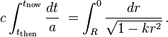 c\int _{{t_{{\mathrm  {then}}}}}^{{t_{{\mathrm  {now}}}}}{\frac  {dt}{a}}\;=\int _{{R}}^{{0}}{\frac  {dr}{{\sqrt  {1-kr^{2}}}}}\,.