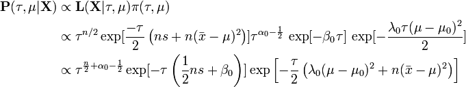 {\begin{aligned}{\mathbf  {P}}(\tau ,\mu |{\mathbf  {X}})&\propto {\mathbf  {L}}({\mathbf  {X}}|\tau ,\mu )\pi (\tau ,\mu )\\&\propto \tau ^{{n/2}}\exp[{\frac  {-\tau }{2}}\left(ns+n({\bar  {x}}-\mu )^{2}\right)]\tau ^{{\alpha _{0}-{\frac  {1}{2}}}}\,\exp[{-\beta _{0}\tau }]\,\exp[{-{\frac  {\lambda _{0}\tau (\mu -\mu _{0})^{2}}{2}}}]\\&\propto \tau ^{{{\frac  {n}{2}}+\alpha _{0}-{\frac  {1}{2}}}}\exp[-\tau \left({\frac  {1}{2}}ns+\beta _{0}\right)]\exp \left[-{\frac  {\tau }{2}}\left(\lambda _{0}(\mu -\mu _{0})^{2}+n({\bar  {x}}-\mu )^{2}\right)\right]\\\end{aligned}}