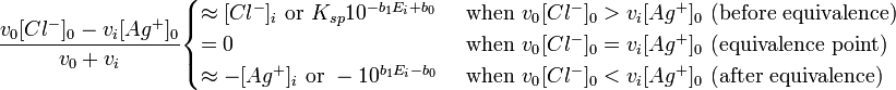 {\frac  {v_{0}[Cl^{-}]_{0}-v_{i}[Ag^{+}]_{0}}{v_{0}+v_{i}}}{\begin{cases}\approx [Cl^{-}]_{i}{\text{ or }}K_{{sp}}10^{{-b_{1}E_{i}+b_{0}}}&{\text{ when }}v_{{0^{{}}}}[Cl^{-}]_{0}>v_{i}[Ag^{+}]_{0}{\text{ (before equivalence)}}\\=0&{\text{ when }}v_{{0^{{}}}}[Cl^{-}]_{0}=v_{i}[Ag^{+}]_{0}{\text{ (equivalence point)}}\\\approx -[Ag^{+}]_{i}{\text{ or }}-10^{{b_{1}E_{i}-b_{0}}}&{\text{ when }}v_{{0^{{}}}}[Cl^{-}]_{0}<v_{i}[Ag^{+}]_{0}{\text{ (after equivalence)}}\end{cases}}