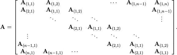 {\mathbf  {A}}={\begin{bmatrix}{\mathbf  {A}}_{{(1,1)}}&{\mathbf  {A}}_{{(1,2)}}&&&\cdots &{\mathbf  {A}}_{{(1,n-1)}}&{\mathbf  {A}}_{{(1,n)}}\\{\mathbf  {A}}_{{(2,1)}}&{\mathbf  {A}}_{{(1,1)}}&{\mathbf  {A}}_{{(1,2)}}&&&&{\mathbf  {A}}_{{(1,n-1)}}\\&\ddots &\ddots &\ddots &&&\vdots \\&&{\mathbf  {A}}_{{(2,1)}}&{\mathbf  {A}}_{{(1,1)}}&{\mathbf  {A}}_{{(1,2)}}&&\\\vdots &&&\ddots &\ddots &\ddots &\\{\mathbf  {A}}_{{(n-1,1)}}&&&&{\mathbf  {A}}_{{(2,1)}}&{\mathbf  {A}}_{{(1,1)}}&{\mathbf  {A}}_{{(1,2)}}\\{\mathbf  {A}}_{{(n,1)}}&{\mathbf  {A}}_{{(n-1,1)}}&\cdots &&&{\mathbf  {A}}_{{(2,1)}}&{\mathbf  {A}}_{{(1,1)}}\end{bmatrix}}.