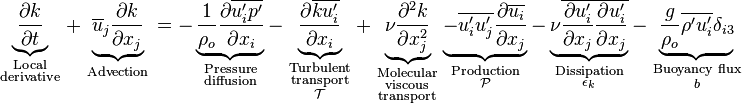 \underbrace {{\frac  {\partial k}{\partial t}}}_{{{\begin{smallmatrix}{\text{Local}}\\{\text{derivative}}\end{smallmatrix}}}}+\underbrace {\overline {u}_{j}{\frac  {\partial k}{\partial x_{j}}}}_{{{\begin{smallmatrix}{\text{Advection}}\end{smallmatrix}}}}=-\underbrace {{\frac  {1}{\rho _{o}}}{\frac  {\partial \overline {u'_{i}p'}}{\partial x_{i}}}}_{{{\begin{smallmatrix}{\text{Pressure}}\\{\text{diffusion}}\end{smallmatrix}}}}-\underbrace {{\frac  {\partial \overline {ku_{i}'}}{\partial x_{i}}}}_{{{\begin{smallmatrix}{\text{Turbulent}}\\{\text{transport}}\\{\mathcal  {T}}\end{smallmatrix}}}}+\underbrace {\nu {\frac  {\partial ^{2}k}{\partial x_{j}^{2}}}}_{{{\begin{smallmatrix}{\text{Molecular}}\\{\text{viscous}}\\{\text{transport}}\end{smallmatrix}}}}\underbrace {-\overline {u'_{i}u'_{j}}{\frac  {\partial \overline {u_{i}}}{\partial x_{j}}}}_{{{\begin{smallmatrix}{\text{Production}}\\{\mathcal  {P}}\end{smallmatrix}}}}-\underbrace {\nu \overline {{\frac  {\partial u'_{i}}{\partial x_{j}}}{\frac  {\partial u'_{i}}{\partial x_{j}}}}}_{{{\begin{smallmatrix}{\text{Dissipation}}\\\epsilon _{k}\end{smallmatrix}}}}-\underbrace {{\frac  {g}{\rho _{o}}}\overline {\rho 'u'_{i}}\delta _{{i3}}}_{{{\begin{smallmatrix}{\text{Buoyancy flux}}\\b\end{smallmatrix}}}}