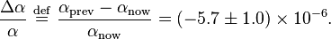 {\frac  {\Delta \alpha }{\alpha }}\ {\stackrel  {{\mathrm  {def}}}{=}}\ {\frac  {\alpha _{{\mathrm  {prev}}}-\alpha _{{\mathrm  {now}}}}{\alpha _{{\mathrm  {now}}}}}=\left(-5.7\pm 1.0\right)\times 10^{{-6}}.