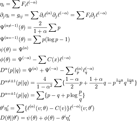 {\begin{aligned}&\eta _{i}=\sum F_{i}\ell ^{{(-\alpha )}}\\&\partial _{j}\eta _{i}=g_{{ij}}=\sum {\partial _{i}\ell ^{{(\alpha )}}\partial _{j}\ell ^{{(-\alpha )}}}=\sum F_{i}\partial _{j}\ell ^{{(-\alpha )}}\\&\Psi ^{{(\alpha \neq -1)}}(\theta )={\frac  {2}{1+\alpha }}\sum p\\&\Psi ^{{(\alpha =-1)}}(\theta )=\sum p(\log p-1)\\&\psi (\theta )=\Psi ^{{(\alpha )}}\\&\phi (\theta )=\Psi ^{{(-\alpha )}}-\sum C(x)\ell ^{{(-\alpha )}}\\&D^{{\alpha }}(p||q)=\Psi ^{{(\alpha )}}+\Psi ^{{(-\alpha )}}-\sum \ell _{p}^{{(\alpha )}}\ell _{q}^{{(-\alpha )}}\\&D^{{\alpha \neq \pm 1}}(p||q)={\frac  {4}{1-\alpha ^{2}}}\sum \{{\frac  {1-\alpha }{2}}p+{\frac  {1+\alpha }{2}}q-p^{{{\frac  {1-\alpha }{2}}}}q^{{{\frac  {1+\alpha }{2}}}}\}\\&D^{{\alpha =\pm 1}}(p||q)=\sum \{p-q+p\log {\frac  {p}{q}}\}\\&\theta ^{i}\eta '_{i}=\sum \{\ell ^{{(\alpha )}}(v;\theta )-C(v)\}\ell ^{{(-\alpha )}}(v;\theta ')\\&D(\theta ||\theta ')=\psi (\theta )+\phi (\theta )-\theta ^{i}\eta '_{i}\end{aligned}}