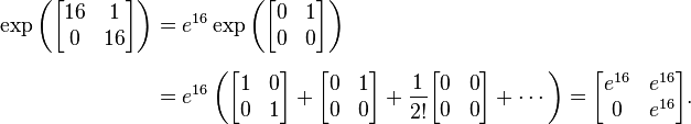 {\begin{aligned}\exp \left({\begin{bmatrix}16&1\\0&16\end{bmatrix}}\right)&=e^{{16}}\exp \left({\begin{bmatrix}0&1\\0&0\end{bmatrix}}\right)\\[6pt]&=e^{{16}}\left({\begin{bmatrix}1&0\\0&1\end{bmatrix}}+{\begin{bmatrix}0&1\\0&0\end{bmatrix}}+{1 \over 2!}{\begin{bmatrix}0&0\\0&0\end{bmatrix}}+\cdots \right)={\begin{bmatrix}e^{{16}}&e^{{16}}\\0&e^{{16}}\end{bmatrix}}.\end{aligned}}