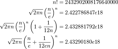 {\begin{aligned}n!&=2432902008176640000\\{\sqrt  {2\pi n}}\left({\frac  {n}{e}}\right)^{n}&=2.422786847e18\\{\sqrt  {2\pi n}}\left({\frac  {n}{e}}\right)^{n}\left(1+{\frac  {1}{12n}}\right)&=2.432881792e18\\{\sqrt  {2\pi n}}\left({\frac  {n}{e}}+{\frac  {1}{12en}}\right)^{n}&=2.43290180e18\\\end{aligned}}