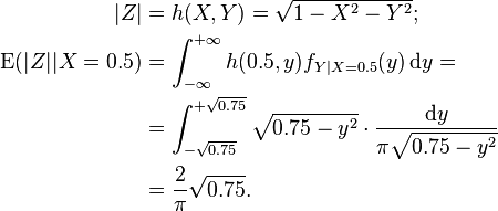 {\begin{aligned}|Z|&=h(X,Y)={\sqrt  {1-X^{2}-Y^{2}}};\\{\mathrm  {E}}(|Z||X=0.5)&=\int _{{-\infty }}^{{+\infty }}h(0.5,y)f_{{Y|X=0.5}}(y)\,{\mathrm  {d}}y=\\&=\int _{{-{\sqrt  {0.75}}}}^{{+{\sqrt  {0.75}}}}{\sqrt  {0.75-y^{2}}}\cdot {\frac  {{\mathrm  {d}}y}{\pi {\sqrt  {0.75-y^{2}}}}}\\&={\frac  2\pi }{\sqrt  {0.75}}.\end{aligned}}