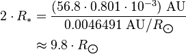 {\begin{aligned}2\cdot R_{*}&={\frac  {(56.8\cdot 0.801\cdot 10^{{-3}})\ {\text{AU}}}{0.0046491\ {\text{AU}}/R_{{\bigodot }}}}\\&\approx 9.8\cdot R_{{\bigodot }}\end{aligned}}