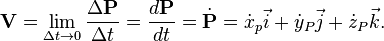 {\mathbf  {V}}=\lim _{{\Delta t\rightarrow 0}}{\frac  {\Delta {\mathbf  {P}}}{\Delta t}}={\frac  {d{\mathbf  {P}}}{dt}}={\dot  {{\mathbf  {P}}}}={\dot  {x}}_{p}{\vec  {i}}+{\dot  {y}}_{P}{\vec  {j}}+{\dot  {z}}_{P}{\vec  {k}}.