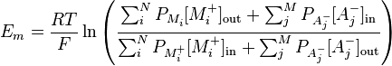 E_{{m}}={\frac  {RT}{F}}\ln {\left({\frac  {\sum _{{i}}^{{N}}P_{{M_{{i}}^{{}}}}[M_{{i}}^{{+}}]_{{\mathrm  {out}}}+\sum _{{j}}^{{M}}P_{{A_{{j}}^{{-}}}}[A_{{j}}^{{-}}]_{{\mathrm  {in}}}}{\sum _{{i}}^{{N}}P_{{M_{{i}}^{{+}}}}[M_{{i}}^{{+}}]_{{\mathrm  {in}}}+\sum _{{j}}^{{M}}P_{{A_{{j}}^{{-}}}}[A_{{j}}^{{-}}]_{{\mathrm  {out}}}}}\right)}