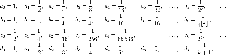 {\begin{aligned}a_{0}&=1,\,&&a_{1}={\frac  12},\,&&a_{2}={\frac  14},\,&&a_{3}={\frac  18},\,&&a_{4}={\frac  1{16}},\,&&a_{5}={\frac  1{32}},\,&&\ldots ,\,&&a_{k}={\frac  1{2^{k}}},\,&&\ldots \\b_{0}&=1,\,&&b_{1}=1,\,&&b_{2}={\frac  14},\,&&b_{3}={\frac  14},\,&&b_{4}={\frac  1{16}},\,&&b_{5}={\frac  1{16}},\,&&\ldots ,\,&&b_{k}={\frac  1{4^{{\left\lfloor {\frac  {k}{2}}\right\rfloor }}}},\,&&\ldots \\c_{0}&={\frac  12},\,&&c_{1}={\frac  14},\,&&c_{2}={\frac  1{16}},\,&&c_{3}={\frac  1{256}},\,&&c_{4}={\frac  1{65\,536}},\,&&&&\ldots ,\,&&c_{k}={\frac  1{2^{{2^{k}}}}},\,&&\ldots \\d_{0}&=1,\,&&d_{1}={\frac  12},\,&&d_{2}={\frac  13},\,&&d_{3}={\frac  14},\,&&d_{4}={\frac  15},\,&&d_{5}={\frac  16},\,&&\ldots ,\,&&d_{k}={\frac  1{k+1}},\,&&\ldots \end{aligned}}