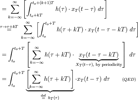 {\begin{aligned}&=\sum _{{k=-\infty }}^{\infty }\left[\int _{{t_{o}+kT}}^{{t_{o}+(k+1)T}}h(\tau )\cdot x_{T}(t-\tau )\ d\tau \right]\\&{\stackrel  {\tau \rightarrow \tau +kT}{=}}\ \sum _{{k=-\infty }}^{\infty }\left[\int _{{t_{o}}}^{{t_{o}+T}}h(\tau +kT)\cdot x_{T}(t-\tau -kT)\ d\tau \right]\\&=\int _{{t_{o}}}^{{t_{o}+T}}\left[\sum _{{k=-\infty }}^{\infty }h(\tau +kT)\cdot \underbrace {x_{T}(t-\tau -kT)}_{{X_{T}(t-\tau ),{\text{ by periodicity}}}}\right]\ d\tau \\&=\int _{{t_{o}}}^{{t_{o}+T}}\underbrace {\left[\sum _{{k=-\infty }}^{\infty }h(\tau +kT)\right]}_{{{\stackrel  {{\mathrm  {def}}}{=}}\ h_{T}(\tau )}}\cdot x_{T}(t-\tau )\ d\tau \quad \quad \scriptstyle {(QED)}\end{aligned}}