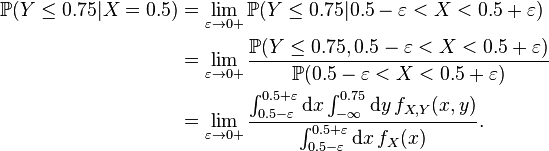 {\begin{aligned}{\mathbb  {P}}(Y\leq 0.75|X=0.5)&=\lim _{{\varepsilon \to 0+}}{\mathbb  {P}}(Y\leq 0.75|0.5-\varepsilon <X<0.5+\varepsilon )\\&=\lim _{{\varepsilon \to 0+}}{\frac  {{\mathbb  {P}}(Y\leq 0.75,0.5-\varepsilon <X<0.5+\varepsilon )}{{\mathbb  {P}}(0.5-\varepsilon <X<0.5+\varepsilon )}}\\&=\lim _{{\varepsilon \to 0+}}{\frac  {\int _{{0.5-\varepsilon }}^{{0.5+\varepsilon }}{\mathrm  {d}}x\int _{{-\infty }}^{{0.75}}{\mathrm  {d}}y\,f_{{X,Y}}(x,y)}{\int _{{0.5-\varepsilon }}^{{0.5+\varepsilon }}{\mathrm  {d}}x\,f_{X}(x)}}.\end{aligned}}