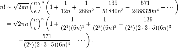 {\begin{aligned}n!&\sim {\sqrt  {2\pi n}}\left({\frac  {n}{e}}\right)^{n}\left(1+{1 \over 12n}+{1 \over 288n^{2}}-{139 \over 51840n^{3}}-{571 \over 2488320n^{4}}+\cdots \right)\\&={\sqrt  {2\pi n}}\left({\frac  {n}{e}}\right)^{n}\left(1+{\frac  {1}{(2^{1})(6n)^{1}}}+{1 \over (2^{3})(6n)^{2}}-{139 \over (2^{3})(2\cdot 3\cdot 5)(6n)^{3}}\right.\\&\qquad \left.-{571 \over (2^{6})(2\cdot 3\cdot 5)(6n)^{4}}+\cdots \right).\end{aligned}}