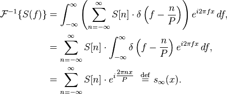 {\begin{aligned}{\mathcal  {F}}^{{-1}}\{S(f)\}&=\int _{{-\infty }}^{\infty }\left(\sum _{{n=-\infty }}^{\infty }S[n]\cdot \delta \left(f-{\frac  {n}{P}}\right)\right)e^{{i2\pi fx}}\,df,\\&=\sum _{{n=-\infty }}^{\infty }S[n]\cdot \int _{{-\infty }}^{\infty }\delta \left(f-{\frac  {n}{P}}\right)e^{{i2\pi fx}}\,df,\\&=\sum _{{n=-\infty }}^{\infty }S[n]\cdot e^{{i{\tfrac  {2\pi nx}{P}}}}\ \ {\stackrel  {{\mathrm  {def}}}{=}}\ s_{{\infty }}(x).\end{aligned}}