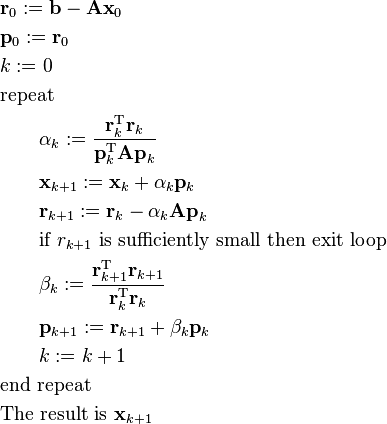 {\begin{aligned}&{\mathbf  {r}}_{0}:={\mathbf  {b}}-{\mathbf  {Ax}}_{0}\\&{\mathbf  {p}}_{0}:={\mathbf  {r}}_{0}\\&k:=0\\&{\hbox{repeat}}\\&\qquad \alpha _{k}:={\frac  {{\mathbf  {r}}_{k}^{{\mathrm  {T}}}{\mathbf  {r}}_{k}}{{\mathbf  {p}}_{k}^{{\mathrm  {T}}}{\mathbf  {Ap}}_{k}}}\\&\qquad {\mathbf  {x}}_{{k+1}}:={\mathbf  {x}}_{k}+\alpha _{k}{\mathbf  {p}}_{k}\\&\qquad {\mathbf  {r}}_{{k+1}}:={\mathbf  {r}}_{k}-\alpha _{k}{\mathbf  {Ap}}_{k}\\&\qquad {\hbox{if }}r_{{k+1}}{\hbox{ is sufficiently small then exit loop}}\\&\qquad \beta _{k}:={\frac  {{\mathbf  {r}}_{{k+1}}^{{\mathrm  {T}}}{\mathbf  {r}}_{{k+1}}}{{\mathbf  {r}}_{k}^{{\mathrm  {T}}}{\mathbf  {r}}_{k}}}\\&\qquad {\mathbf  {p}}_{{k+1}}:={\mathbf  {r}}_{{k+1}}+\beta _{k}{\mathbf  {p}}_{k}\\&\qquad k:=k+1\\&{\hbox{end repeat}}\\&{\hbox{The result is }}{\mathbf  {x}}_{{k+1}}\end{aligned}}