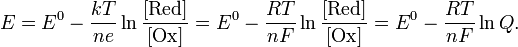 E=E^{0}-{\frac  {kT}{ne}}\ln {\frac  {[{\mathrm  {Red}}]}{[{\mathrm  {Ox}}]}}=E^{0}-{\frac  {RT}{nF}}\ln {\frac  {[{\mathrm  {Red}}]}{[{\mathrm  {Ox}}]}}=E^{0}-{\frac  {RT}{nF}}\ln Q.