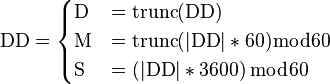 {\mathrm  {DD}}={\begin{cases}{\mathrm  {D}}&=\operatorname {trunc}({\mathrm  {DD}})\\{\mathrm  {M}}&=\operatorname {trunc}(|{\mathrm  {DD}}|*60){\bmod  6}0\\{\mathrm  {S}}&=\left(|{\mathrm  {DD}}|*3600\right){\bmod  6}0\end{cases}}