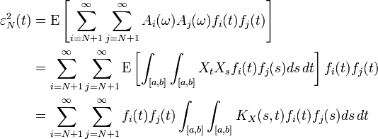 {\begin{aligned}\varepsilon _{N}^{2}(t)&={\mathrm  {E}}\left[\sum _{{i=N+1}}^{\infty }\sum _{{j=N+1}}^{\infty }A_{i}(\omega )A_{j}(\omega )f_{i}(t)f_{j}(t)\right]\\&=\sum _{{i=N+1}}^{\infty }\sum _{{j=N+1}}^{\infty }{\mathrm  {E}}\left[\int _{{[a,b]}}\int _{{[a,b]}}X_{t}X_{s}f_{i}(t)f_{j}(s)ds\,dt\right]f_{i}(t)f_{j}(t)\\&=\sum _{{i=N+1}}^{\infty }\sum _{{j=N+1}}^{\infty }f_{i}(t)f_{j}(t)\int _{{[a,b]}}\int _{{[a,b]}}K_{X}(s,t)f_{i}(t)f_{j}(s)ds\,dt\end{aligned}}