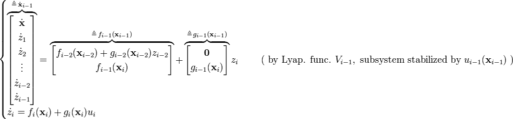 {\begin{cases}\overbrace {{\begin{bmatrix}{\dot  {{\mathbf  {x}}}}\\{\dot  {z}}_{1}\\{\dot  {z}}_{2}\\\vdots \\{\dot  {z}}_{{i-2}}\\{\dot  {z}}_{{i-1}}\end{bmatrix}}}^{{\triangleq \,{\dot  {{\mathbf  {x}}}}_{{i-1}}}}=\overbrace {{\begin{bmatrix}f_{{i-2}}({\mathbf  {x}}_{{i-2}})+g_{{i-2}}({\mathbf  {x}}_{{i-2}})z_{{i-2}}\\f_{{i-1}}({\mathbf  {x}}_{i})\end{bmatrix}}}^{{\triangleq \,f_{{i-1}}({\mathbf  {x}}_{{i-1}})}}+\overbrace {{\begin{bmatrix}{\mathbf  {0}}\\g_{{i-1}}({\mathbf  {x}}_{i})\end{bmatrix}}}^{{\triangleq \,g_{{i-1}}({\mathbf  {x}}_{{i-1}})}}z_{i}&\quad {\text{ ( by Lyap. func. }}V_{{i-1}},{\text{ subsystem stabilized by }}u_{{i-1}}({\textbf  {x}}_{{i-1}}){\text{ )}}\\{\dot  {z}}_{i}=f_{i}({\mathbf  {x}}_{i})+g_{i}({\mathbf  {x}}_{i})u_{i}\end{cases}}